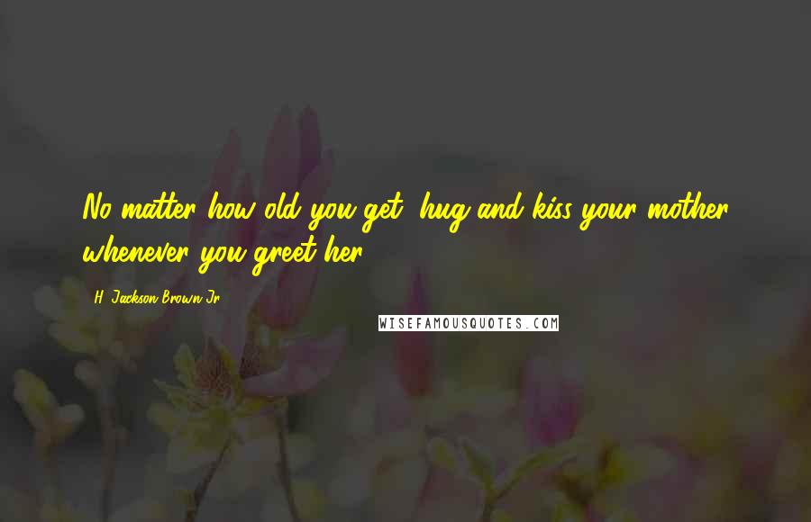 H. Jackson Brown Jr. Quotes: No matter how old you get, hug and kiss your mother whenever you greet her.