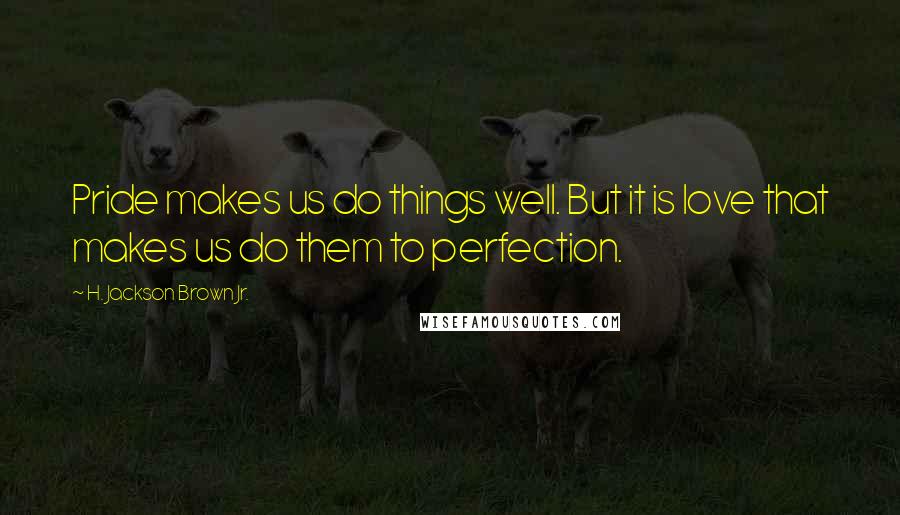 H. Jackson Brown Jr. Quotes: Pride makes us do things well. But it is love that makes us do them to perfection.