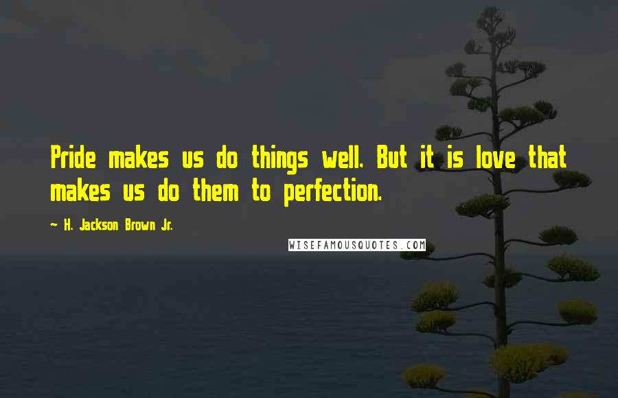 H. Jackson Brown Jr. Quotes: Pride makes us do things well. But it is love that makes us do them to perfection.