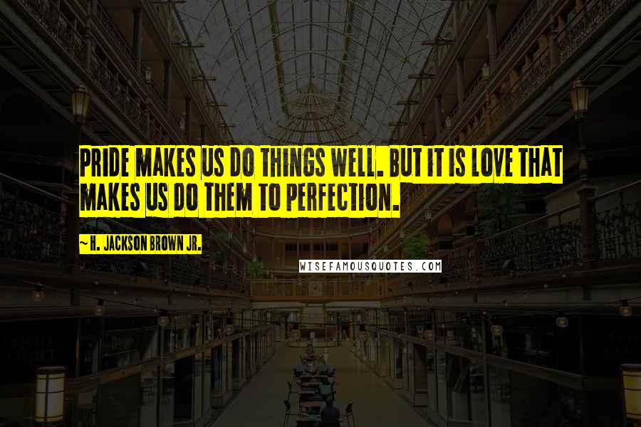 H. Jackson Brown Jr. Quotes: Pride makes us do things well. But it is love that makes us do them to perfection.