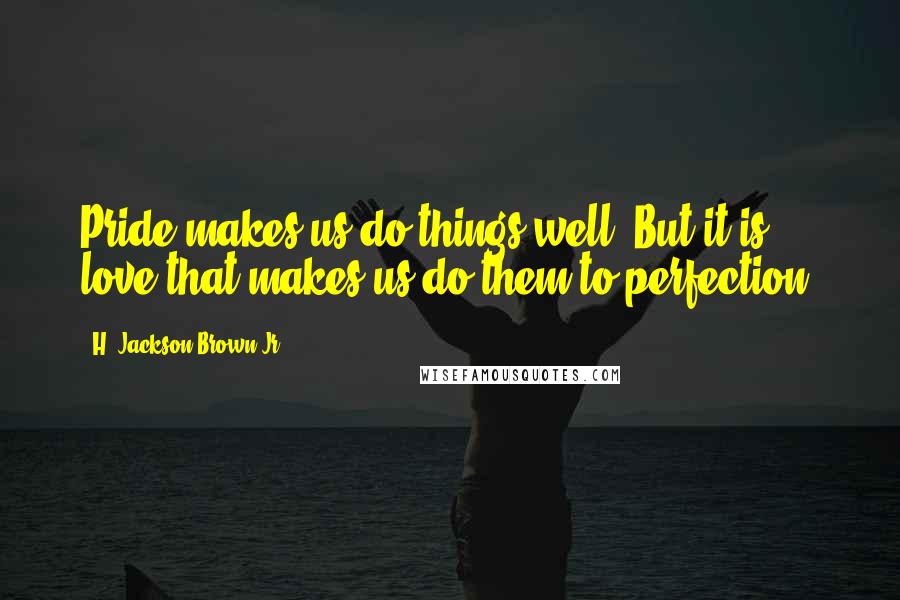 H. Jackson Brown Jr. Quotes: Pride makes us do things well. But it is love that makes us do them to perfection.