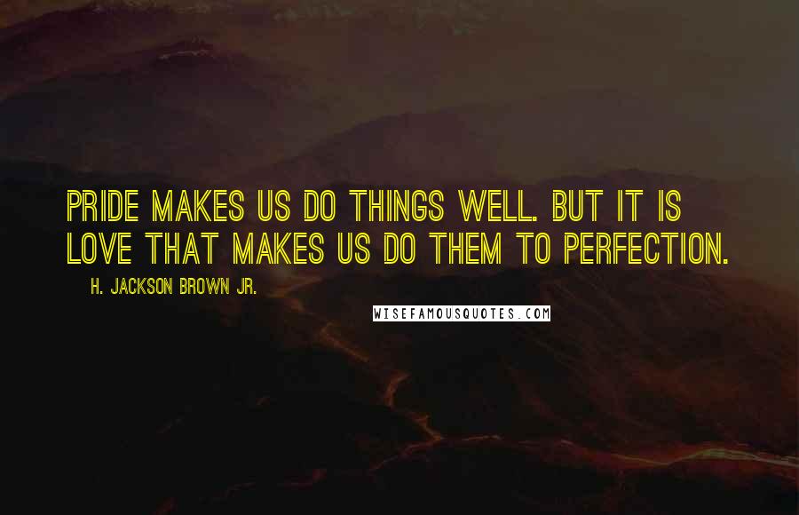 H. Jackson Brown Jr. Quotes: Pride makes us do things well. But it is love that makes us do them to perfection.