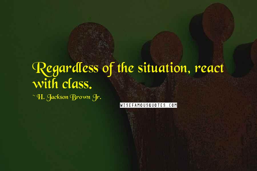 H. Jackson Brown Jr. Quotes: Regardless of the situation, react with class.