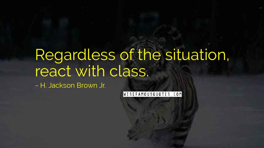 H. Jackson Brown Jr. Quotes: Regardless of the situation, react with class.