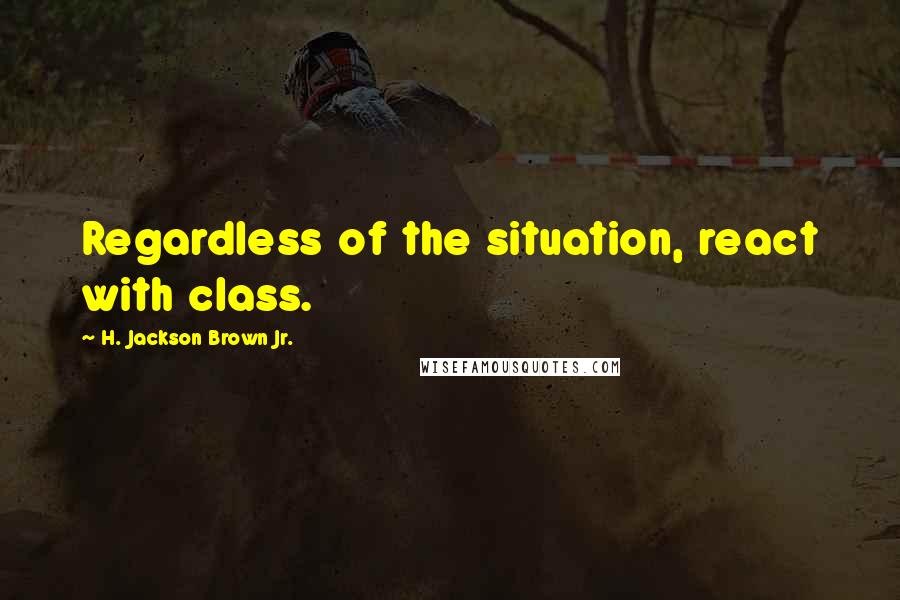 H. Jackson Brown Jr. Quotes: Regardless of the situation, react with class.