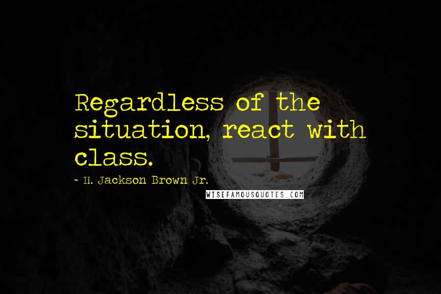 H. Jackson Brown Jr. Quotes: Regardless of the situation, react with class.