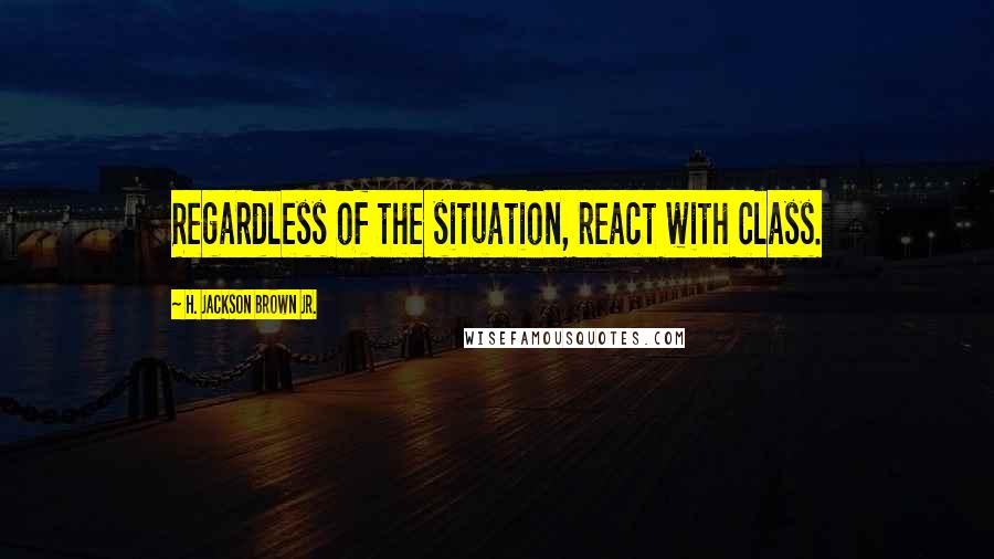 H. Jackson Brown Jr. Quotes: Regardless of the situation, react with class.