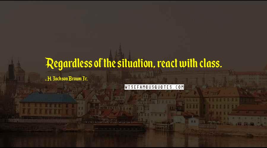 H. Jackson Brown Jr. Quotes: Regardless of the situation, react with class.