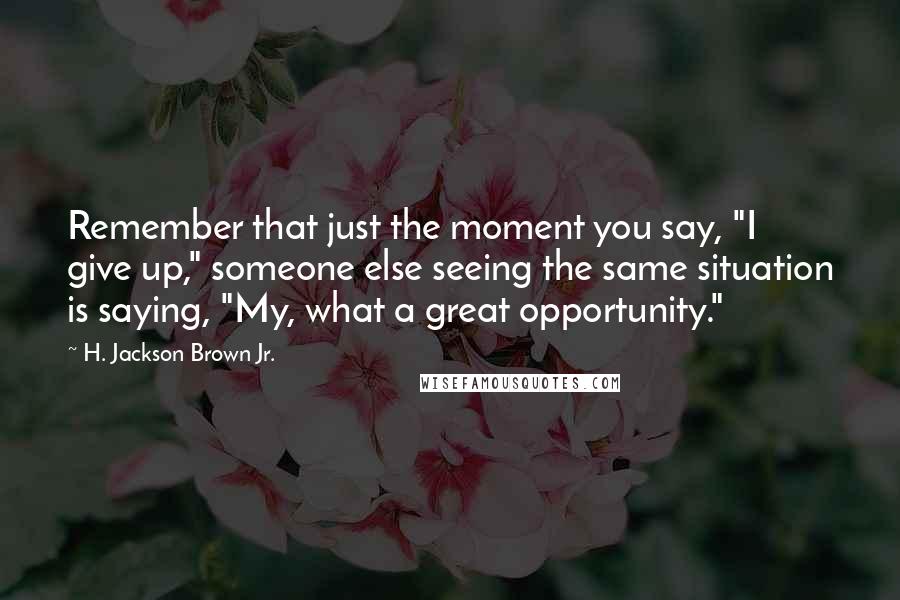 H. Jackson Brown Jr. Quotes: Remember that just the moment you say, "I give up," someone else seeing the same situation is saying, "My, what a great opportunity."