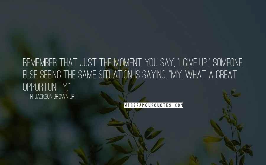 H. Jackson Brown Jr. Quotes: Remember that just the moment you say, "I give up," someone else seeing the same situation is saying, "My, what a great opportunity."