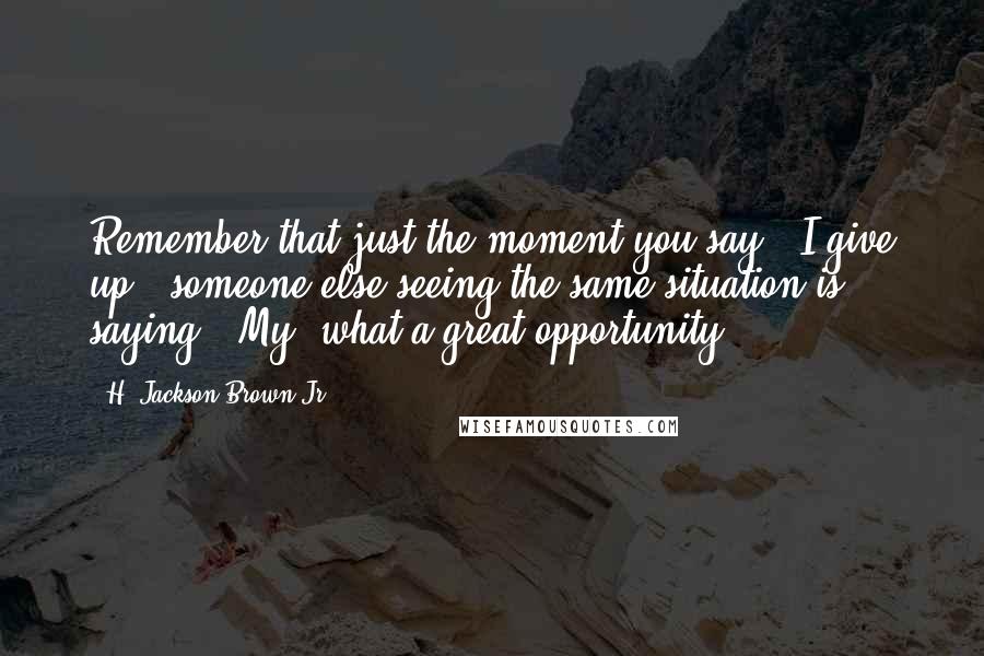 H. Jackson Brown Jr. Quotes: Remember that just the moment you say, "I give up," someone else seeing the same situation is saying, "My, what a great opportunity."