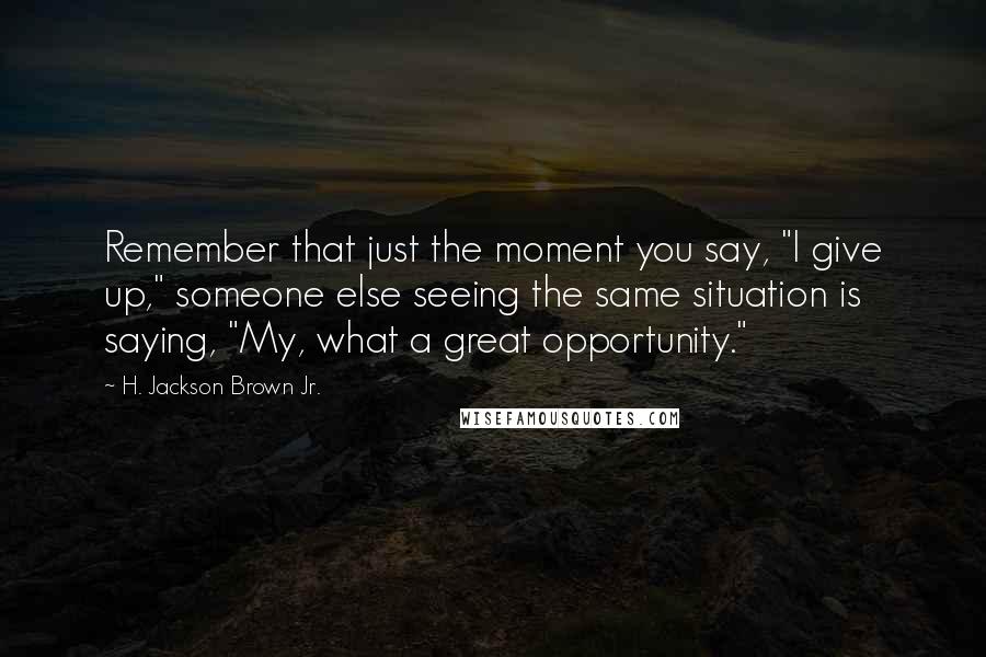 H. Jackson Brown Jr. Quotes: Remember that just the moment you say, "I give up," someone else seeing the same situation is saying, "My, what a great opportunity."