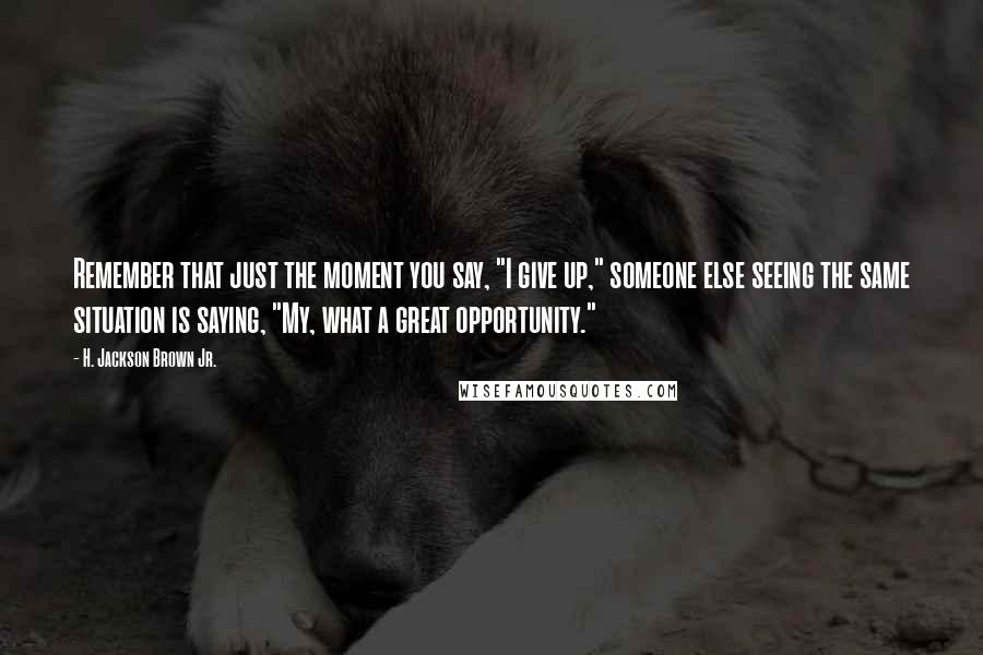 H. Jackson Brown Jr. Quotes: Remember that just the moment you say, "I give up," someone else seeing the same situation is saying, "My, what a great opportunity."