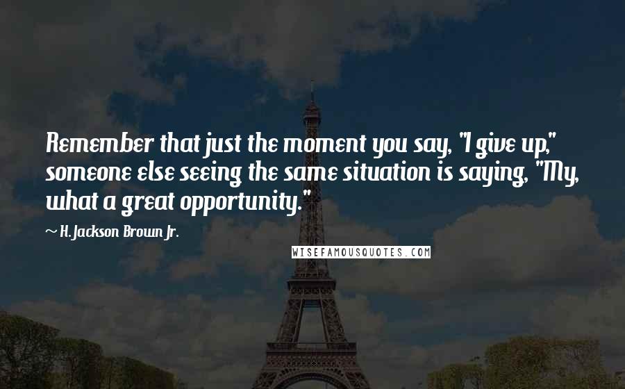 H. Jackson Brown Jr. Quotes: Remember that just the moment you say, "I give up," someone else seeing the same situation is saying, "My, what a great opportunity."