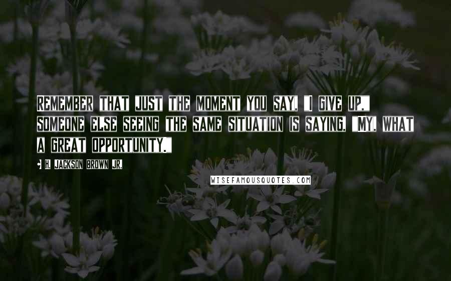 H. Jackson Brown Jr. Quotes: Remember that just the moment you say, "I give up," someone else seeing the same situation is saying, "My, what a great opportunity."