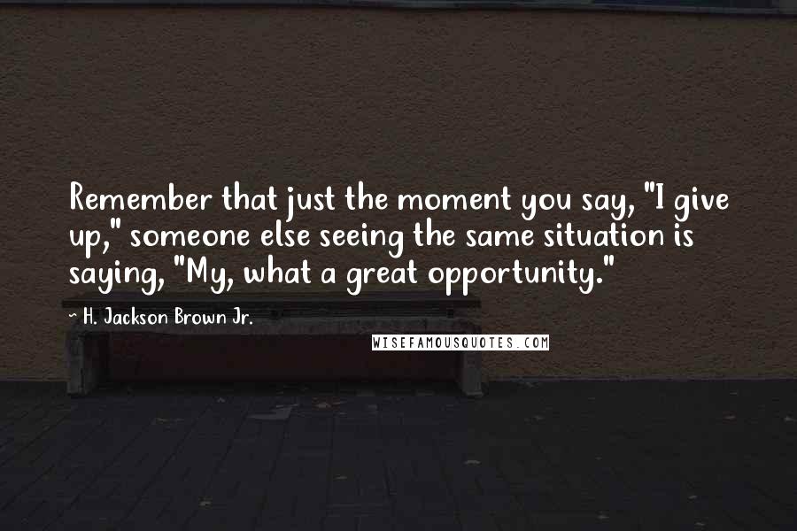 H. Jackson Brown Jr. Quotes: Remember that just the moment you say, "I give up," someone else seeing the same situation is saying, "My, what a great opportunity."