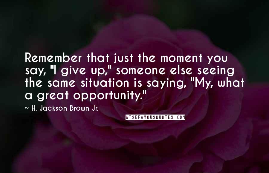 H. Jackson Brown Jr. Quotes: Remember that just the moment you say, "I give up," someone else seeing the same situation is saying, "My, what a great opportunity."