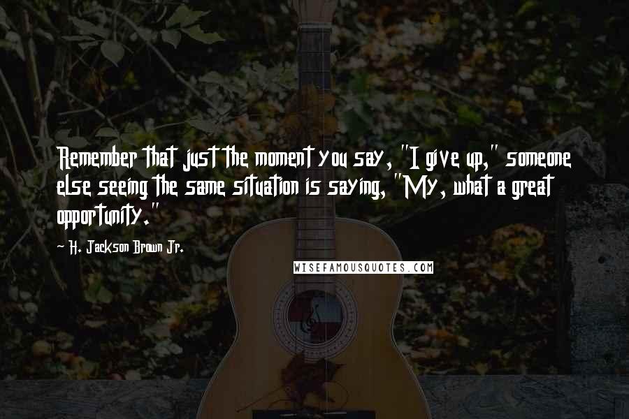 H. Jackson Brown Jr. Quotes: Remember that just the moment you say, "I give up," someone else seeing the same situation is saying, "My, what a great opportunity."