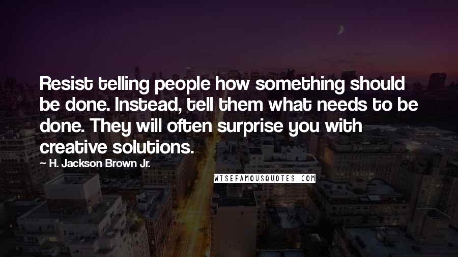 H. Jackson Brown Jr. Quotes: Resist telling people how something should be done. Instead, tell them what needs to be done. They will often surprise you with creative solutions.