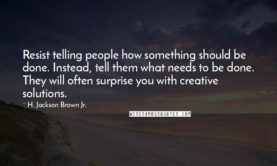 H. Jackson Brown Jr. Quotes: Resist telling people how something should be done. Instead, tell them what needs to be done. They will often surprise you with creative solutions.