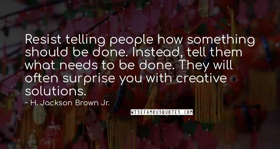 H. Jackson Brown Jr. Quotes: Resist telling people how something should be done. Instead, tell them what needs to be done. They will often surprise you with creative solutions.