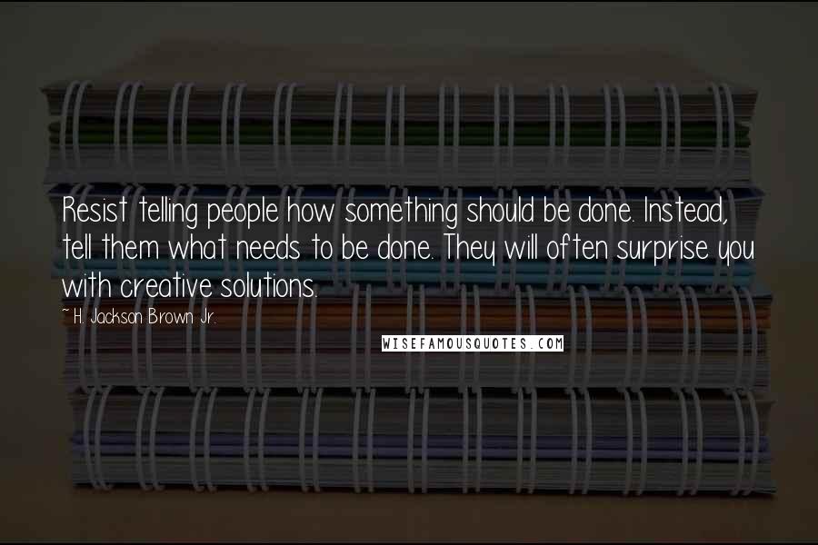 H. Jackson Brown Jr. Quotes: Resist telling people how something should be done. Instead, tell them what needs to be done. They will often surprise you with creative solutions.