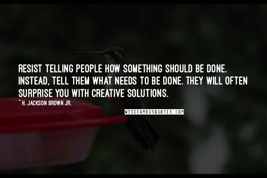 H. Jackson Brown Jr. Quotes: Resist telling people how something should be done. Instead, tell them what needs to be done. They will often surprise you with creative solutions.