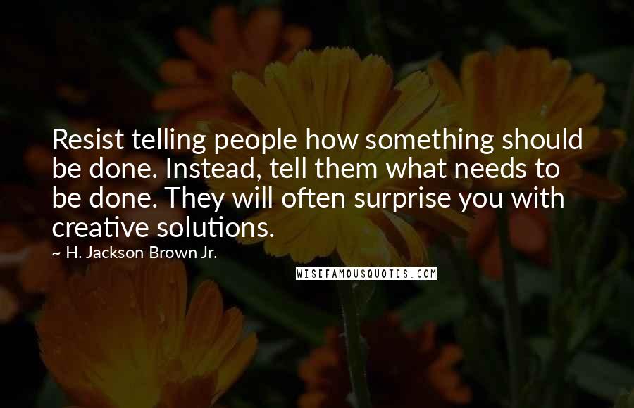 H. Jackson Brown Jr. Quotes: Resist telling people how something should be done. Instead, tell them what needs to be done. They will often surprise you with creative solutions.