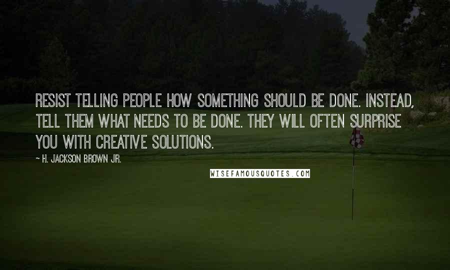 H. Jackson Brown Jr. Quotes: Resist telling people how something should be done. Instead, tell them what needs to be done. They will often surprise you with creative solutions.