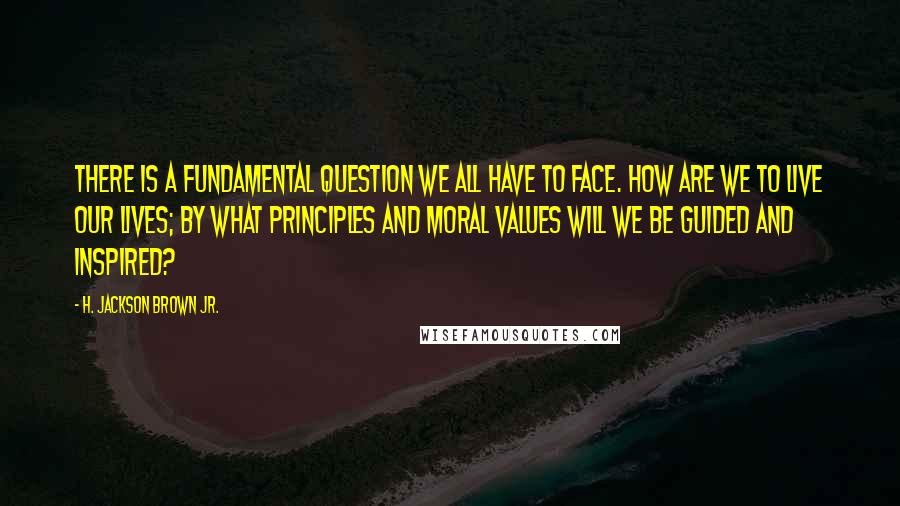 H. Jackson Brown Jr. Quotes: There is a fundamental question we all have to face. How are we to live our lives; by what principles and moral values will we be guided and inspired?