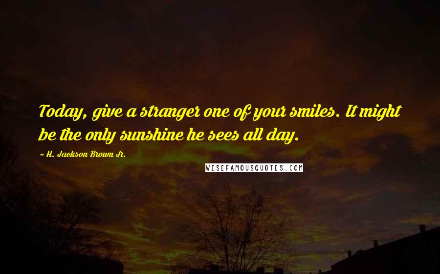 H. Jackson Brown Jr. Quotes: Today, give a stranger one of your smiles. It might be the only sunshine he sees all day.