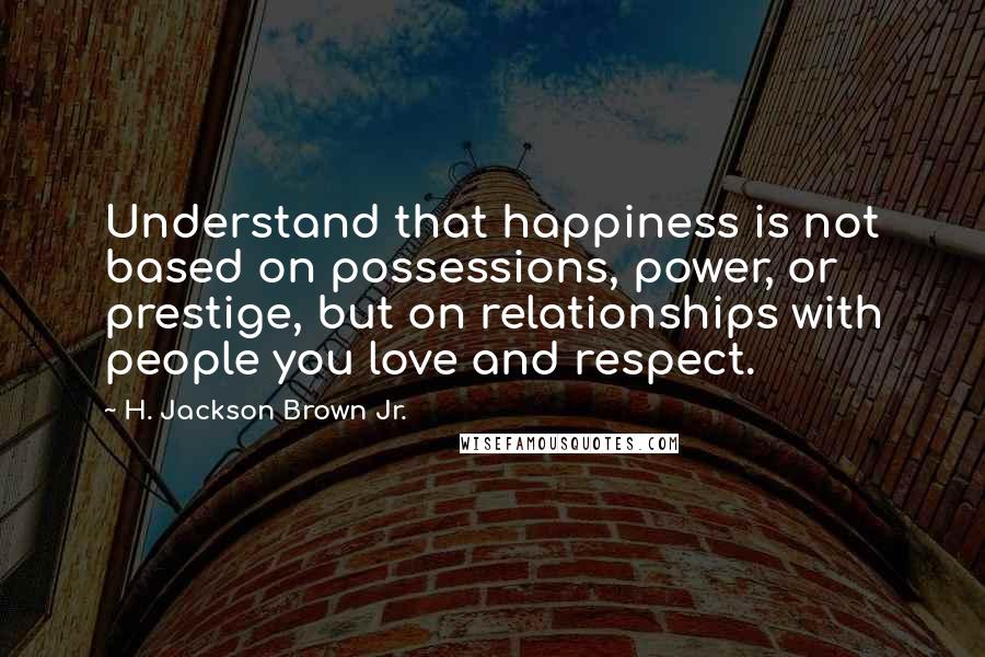 H. Jackson Brown Jr. Quotes: Understand that happiness is not based on possessions, power, or prestige, but on relationships with people you love and respect.