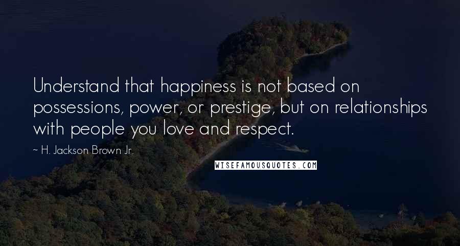 H. Jackson Brown Jr. Quotes: Understand that happiness is not based on possessions, power, or prestige, but on relationships with people you love and respect.