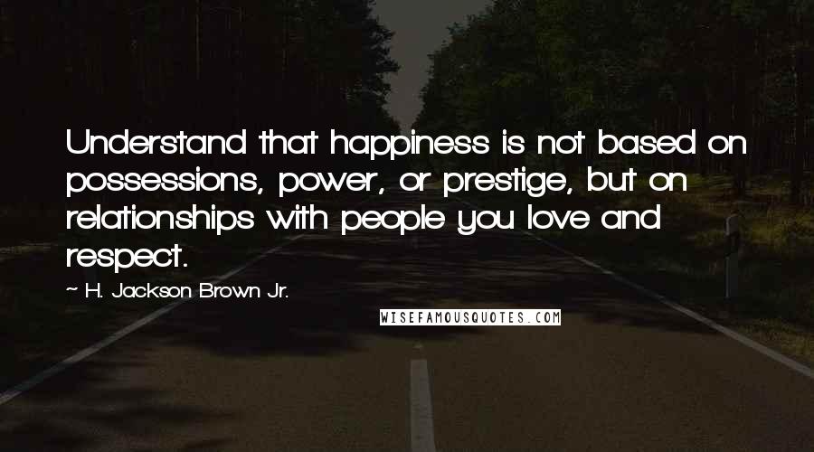 H. Jackson Brown Jr. Quotes: Understand that happiness is not based on possessions, power, or prestige, but on relationships with people you love and respect.