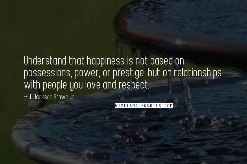 H. Jackson Brown Jr. Quotes: Understand that happiness is not based on possessions, power, or prestige, but on relationships with people you love and respect.