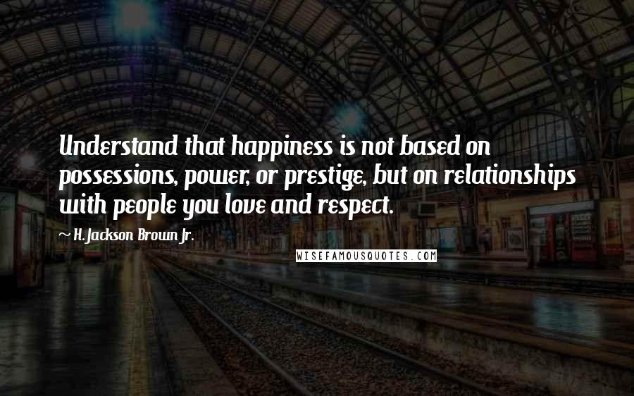 H. Jackson Brown Jr. Quotes: Understand that happiness is not based on possessions, power, or prestige, but on relationships with people you love and respect.