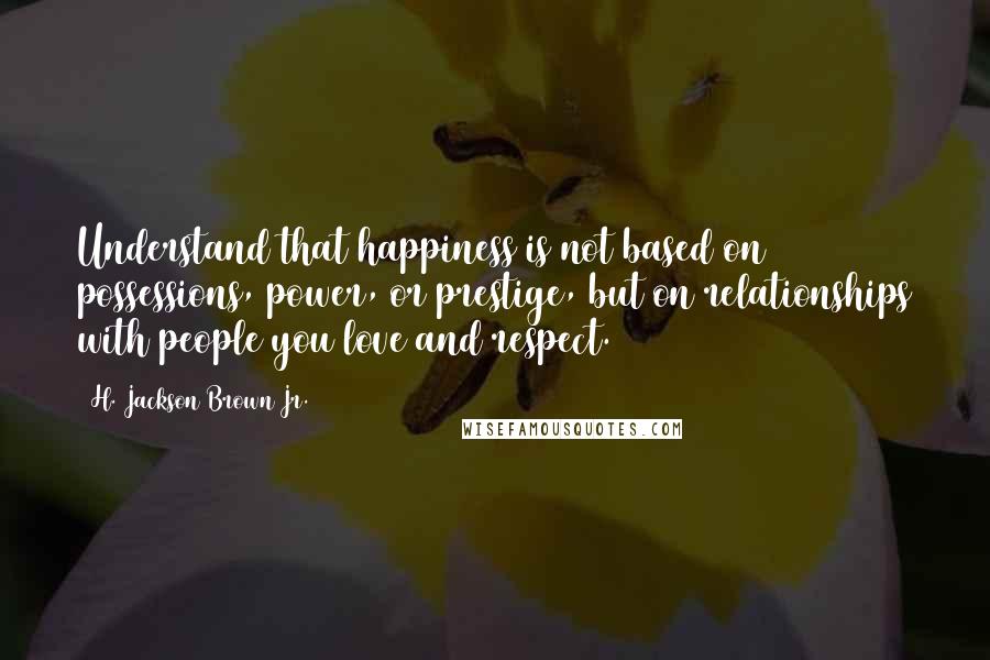 H. Jackson Brown Jr. Quotes: Understand that happiness is not based on possessions, power, or prestige, but on relationships with people you love and respect.