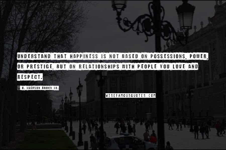 H. Jackson Brown Jr. Quotes: Understand that happiness is not based on possessions, power, or prestige, but on relationships with people you love and respect.
