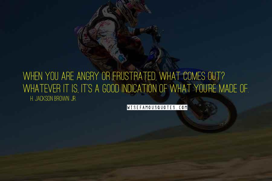 H. Jackson Brown Jr. Quotes: When you are angry or frustrated, what comes out? Whatever it is, it's a good indication of what you're made of.