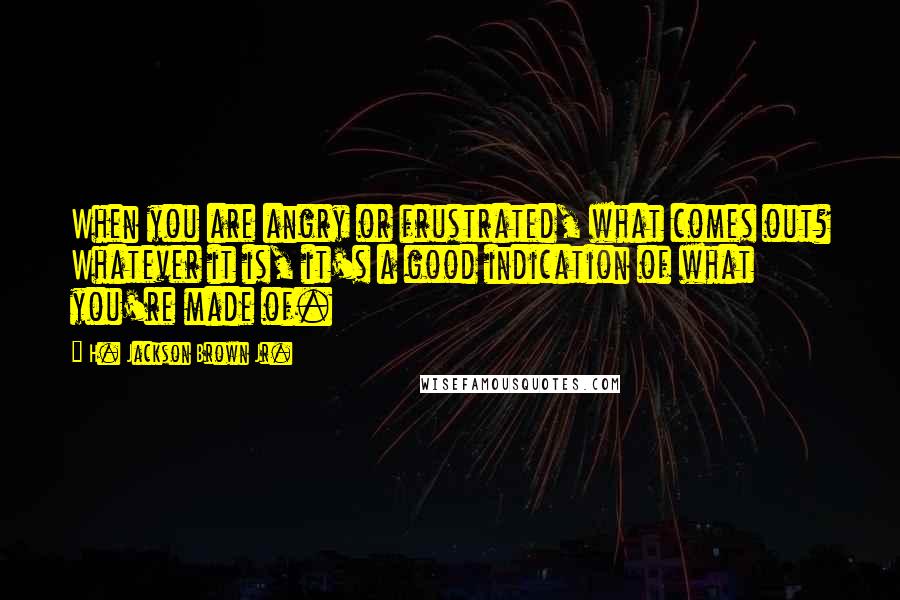 H. Jackson Brown Jr. Quotes: When you are angry or frustrated, what comes out? Whatever it is, it's a good indication of what you're made of.