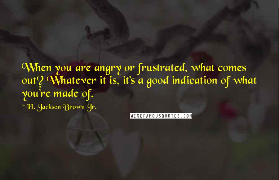 H. Jackson Brown Jr. Quotes: When you are angry or frustrated, what comes out? Whatever it is, it's a good indication of what you're made of.