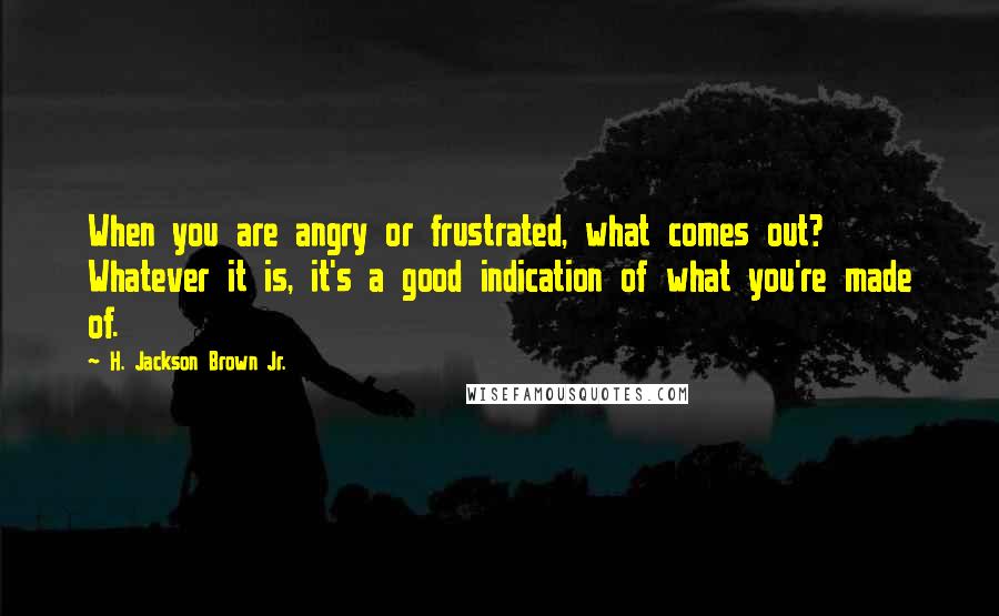 H. Jackson Brown Jr. Quotes: When you are angry or frustrated, what comes out? Whatever it is, it's a good indication of what you're made of.