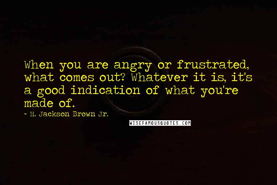H. Jackson Brown Jr. Quotes: When you are angry or frustrated, what comes out? Whatever it is, it's a good indication of what you're made of.