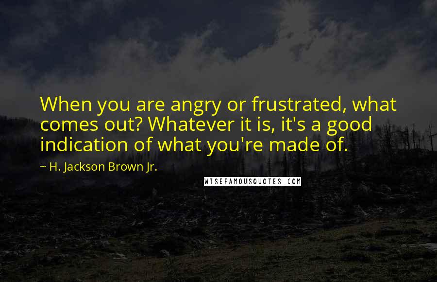 H. Jackson Brown Jr. Quotes: When you are angry or frustrated, what comes out? Whatever it is, it's a good indication of what you're made of.