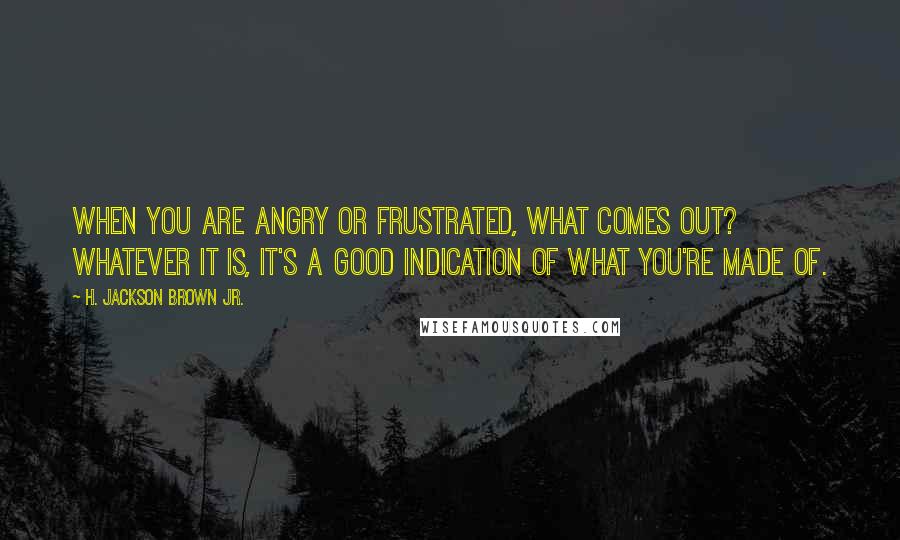 H. Jackson Brown Jr. Quotes: When you are angry or frustrated, what comes out? Whatever it is, it's a good indication of what you're made of.