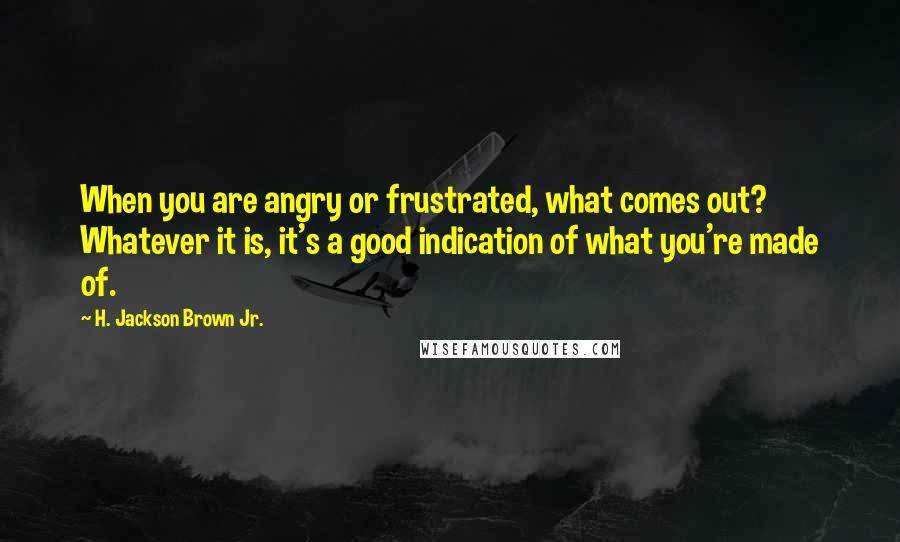 H. Jackson Brown Jr. Quotes: When you are angry or frustrated, what comes out? Whatever it is, it's a good indication of what you're made of.