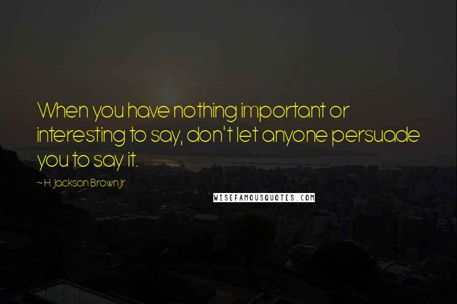 H. Jackson Brown Jr. Quotes: When you have nothing important or interesting to say, don't let anyone persuade you to say it.