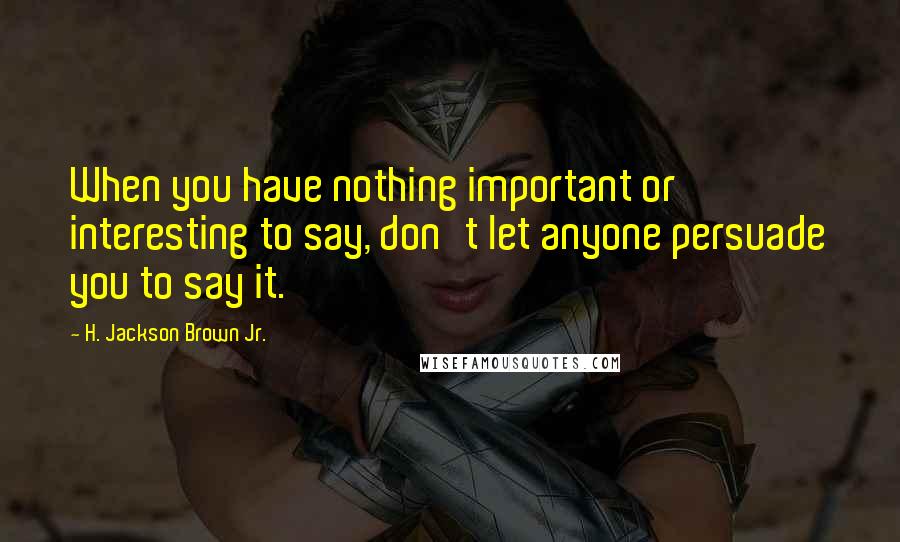H. Jackson Brown Jr. Quotes: When you have nothing important or interesting to say, don't let anyone persuade you to say it.