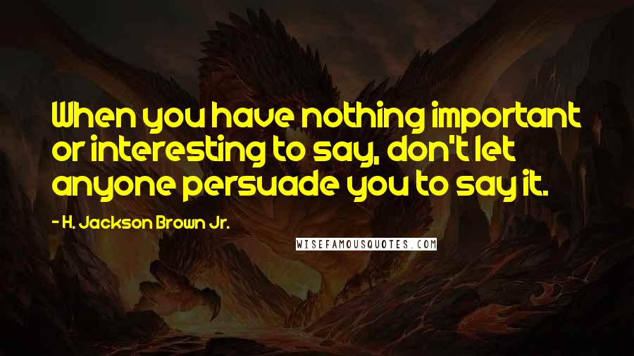 H. Jackson Brown Jr. Quotes: When you have nothing important or interesting to say, don't let anyone persuade you to say it.