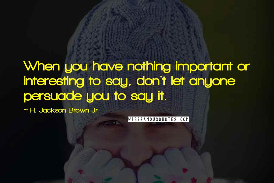 H. Jackson Brown Jr. Quotes: When you have nothing important or interesting to say, don't let anyone persuade you to say it.